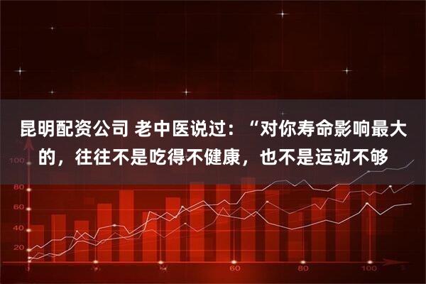 昆明配资公司 老中医说过：“对你寿命影响最大的，往往不是吃得不健康，也不是运动不够