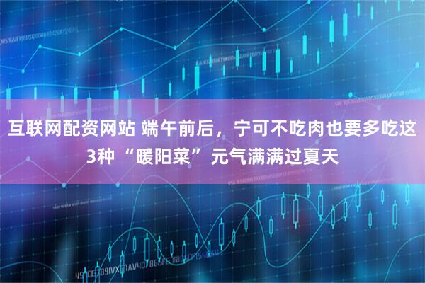 互联网配资网站 端午前后，宁可不吃肉也要多吃这3种 “暖阳菜” 元气满满过夏天
