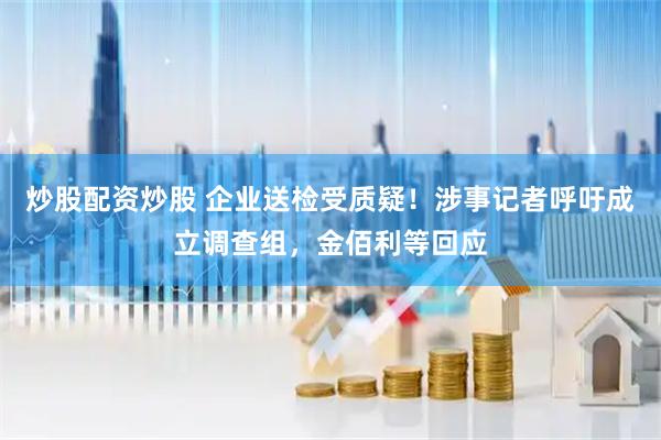 炒股配资炒股 企业送检受质疑！涉事记者呼吁成立调查组，金佰利等回应