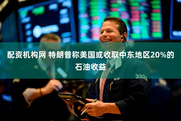 配资机构网 特朗普称美国或收取中东地区20%的石油收益