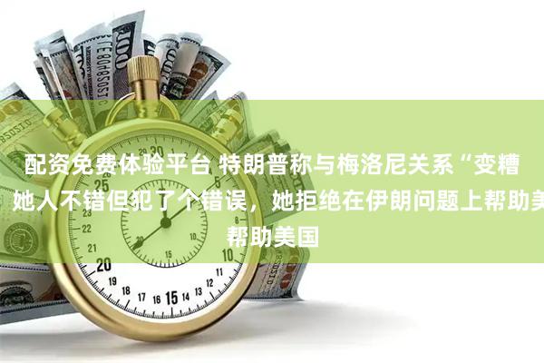 配资免费体验平台 特朗普称与梅洛尼关系“变糟”：她人不错但犯了个错误，她拒绝在伊朗问题上帮助美国