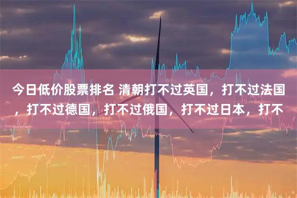 今日低价股票排名 清朝打不过英国，打不过法国，打不过德国，打不过俄国，打不过日本，打不