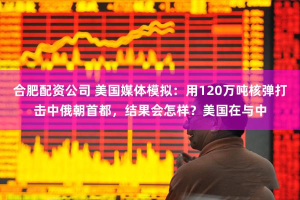 合肥配资公司 美国媒体模拟：用120万吨核弹打击中俄朝首都，结果会怎样？美国在与中